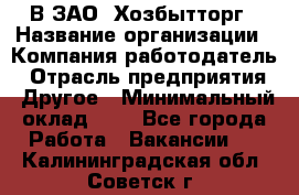 В ЗАО "Хозбытторг › Название организации ­ Компания-работодатель › Отрасль предприятия ­ Другое › Минимальный оклад ­ 1 - Все города Работа » Вакансии   . Калининградская обл.,Советск г.